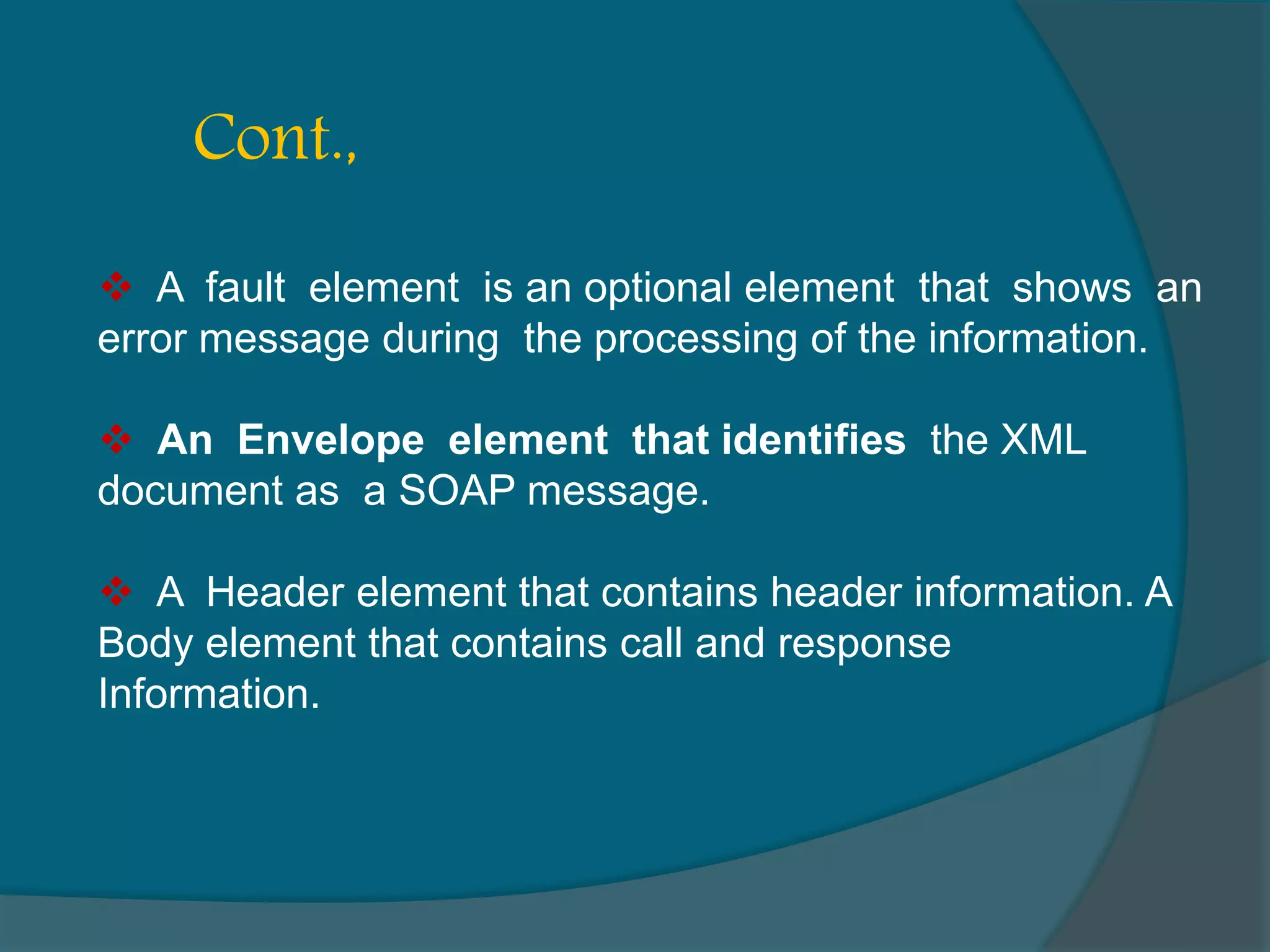  A fault element is an optional element that shows an error message during the processing of the information.  An Envelope element that identifies the XML document as a SOAP message.  A Header element that contains header information. A Body element that contains call and response Information. Cont., 