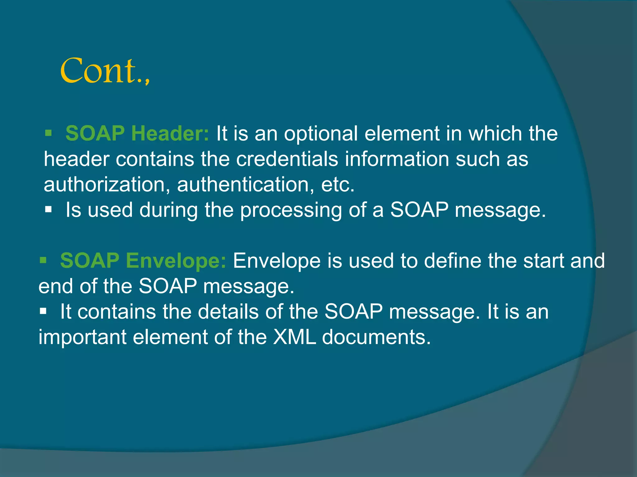  SOAP Header: It is an optional element in which the header contains the credentials information such as authorization, authentication, etc.  Is used during the processing of a SOAP message. Cont.,  SOAP Envelope: Envelope is used to define the start and end of the SOAP message.  It contains the details of the SOAP message. It is an important element of the XML documents. 
