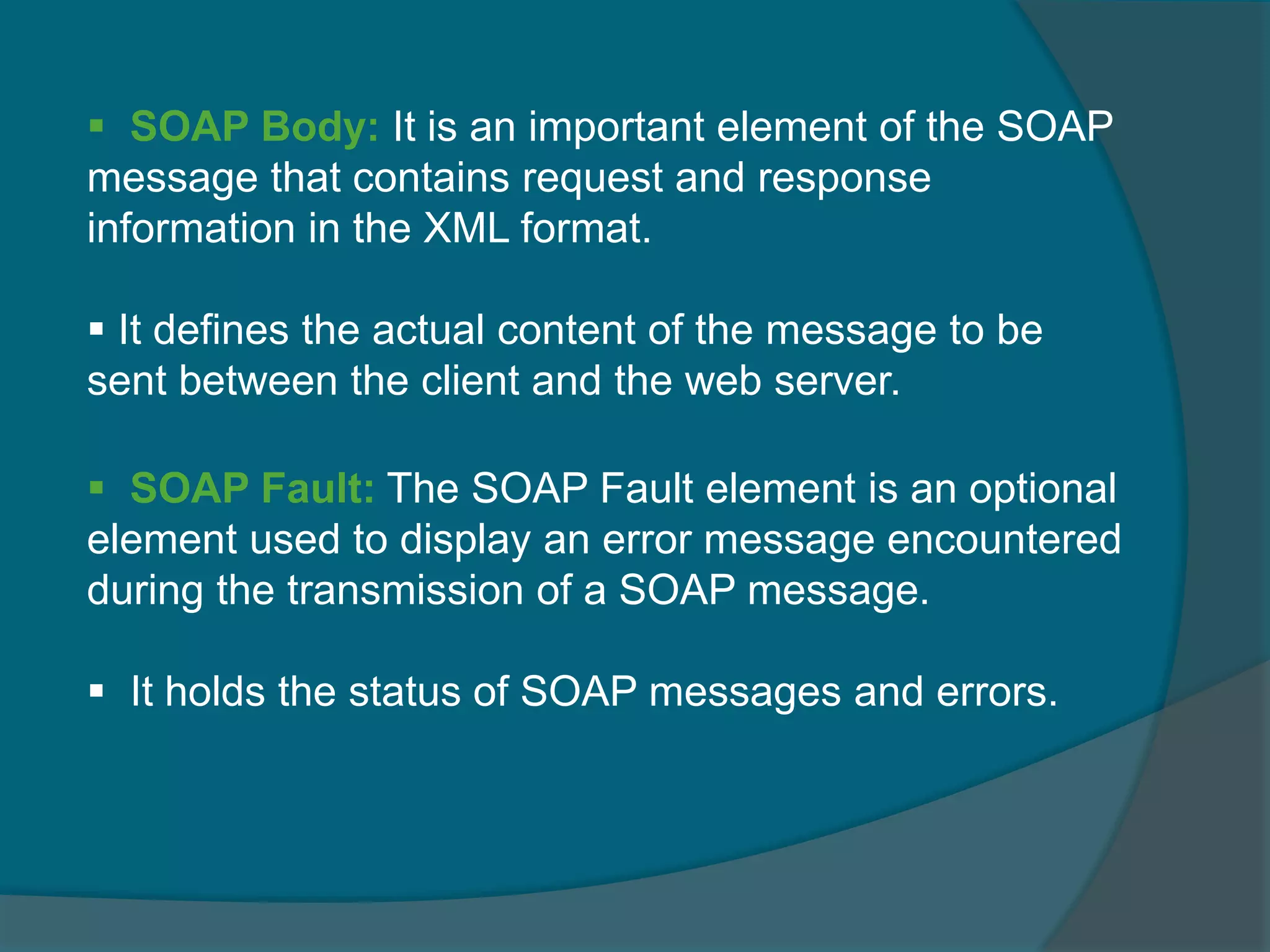  SOAP Fault: The SOAP Fault element is an optional element used to display an error message encountered during the transmission of a SOAP message.  It holds the status of SOAP messages and errors.  SOAP Body: It is an important element of the SOAP message that contains request and response information in the XML format.  It defines the actual content of the message to be sent between the client and the web server. 