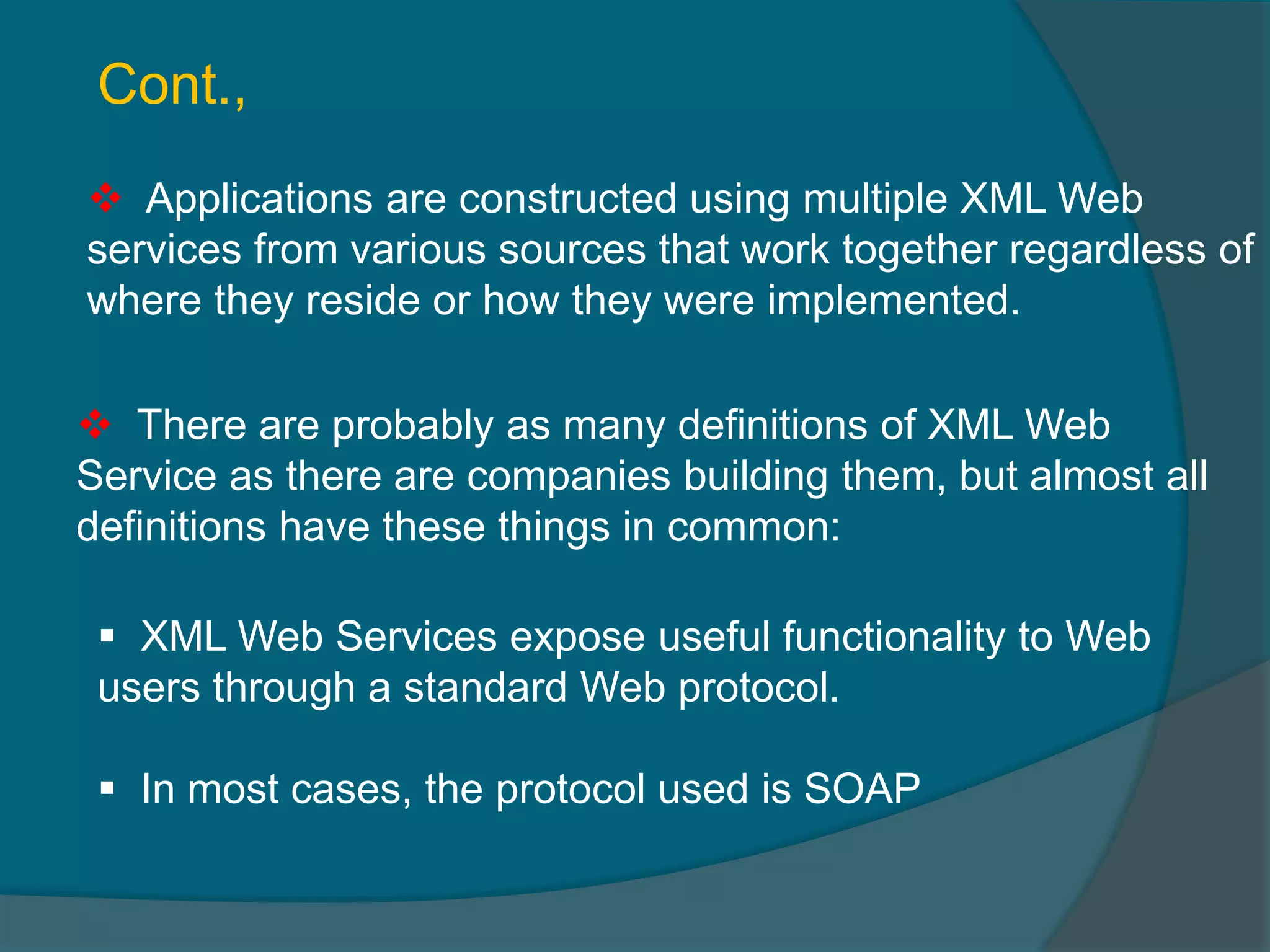  Applications are constructed using multiple XML Web services from various sources that work together regardless of where they reside or how they were implemented.  There are probably as many definitions of XML Web Service as there are companies building them, but almost all definitions have these things in common: Cont.,  XML Web Services expose useful functionality to Web users through a standard Web protocol.  In most cases, the protocol used is SOAP 