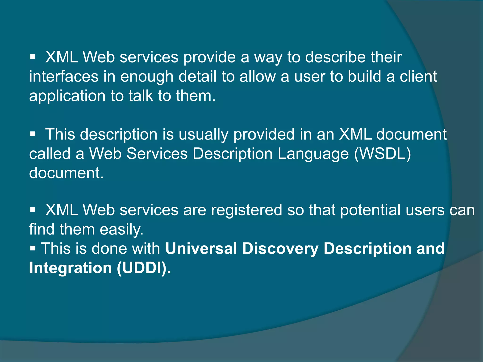  XML Web services provide a way to describe their interfaces in enough detail to allow a user to build a client application to talk to them.  This description is usually provided in an XML document called a Web Services Description Language (WSDL) document.  XML Web services are registered so that potential users can find them easily.  This is done with Universal Discovery Description and Integration (UDDI). 