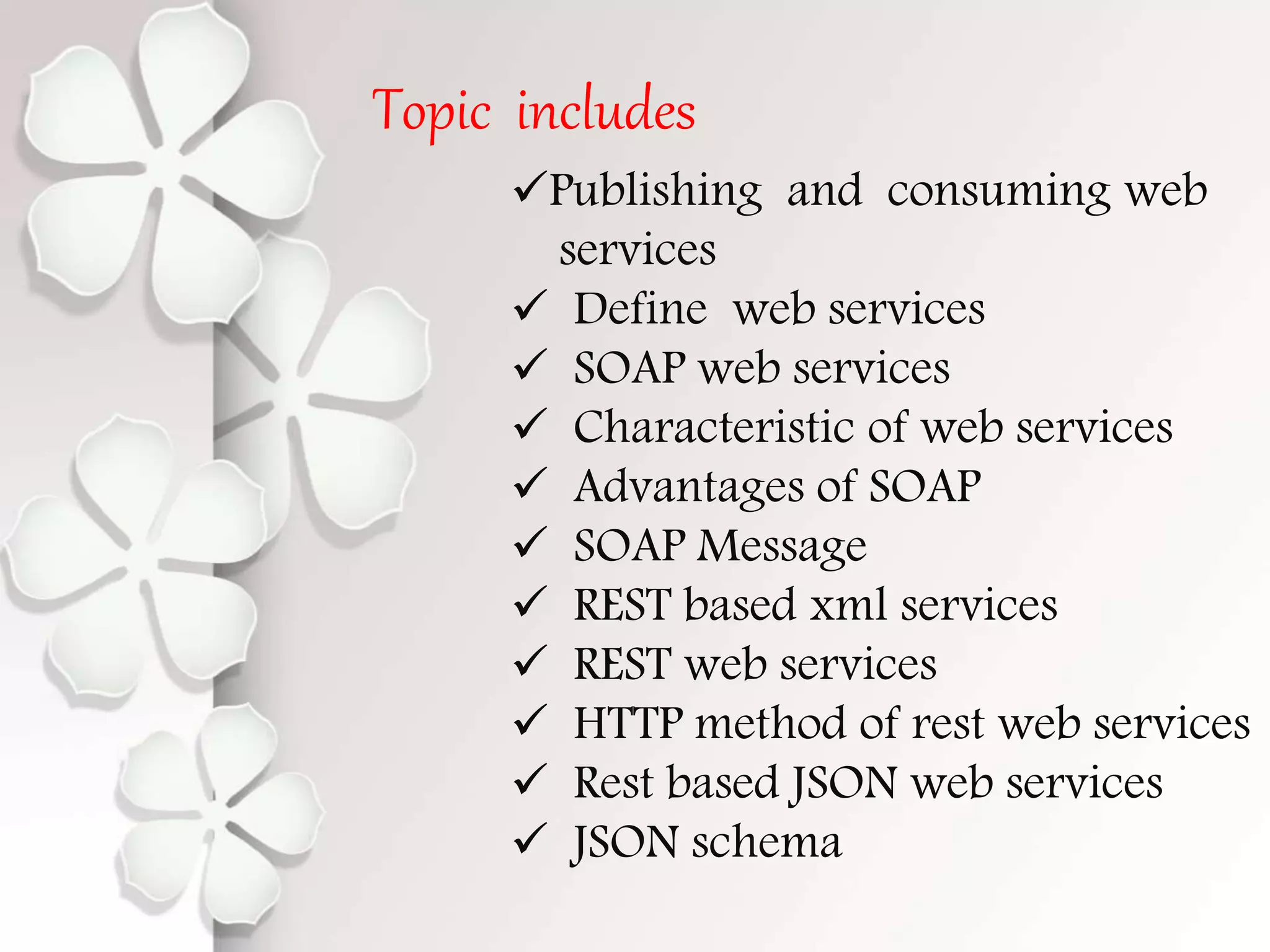 Topic includes Publishing and consuming web services  Define web services  SOAP web services  Characteristic of web services  Advantages of SOAP  SOAP Message  REST based xml services  REST web services  HTTP method of rest web services  Rest based JSON web services  JSON schema 