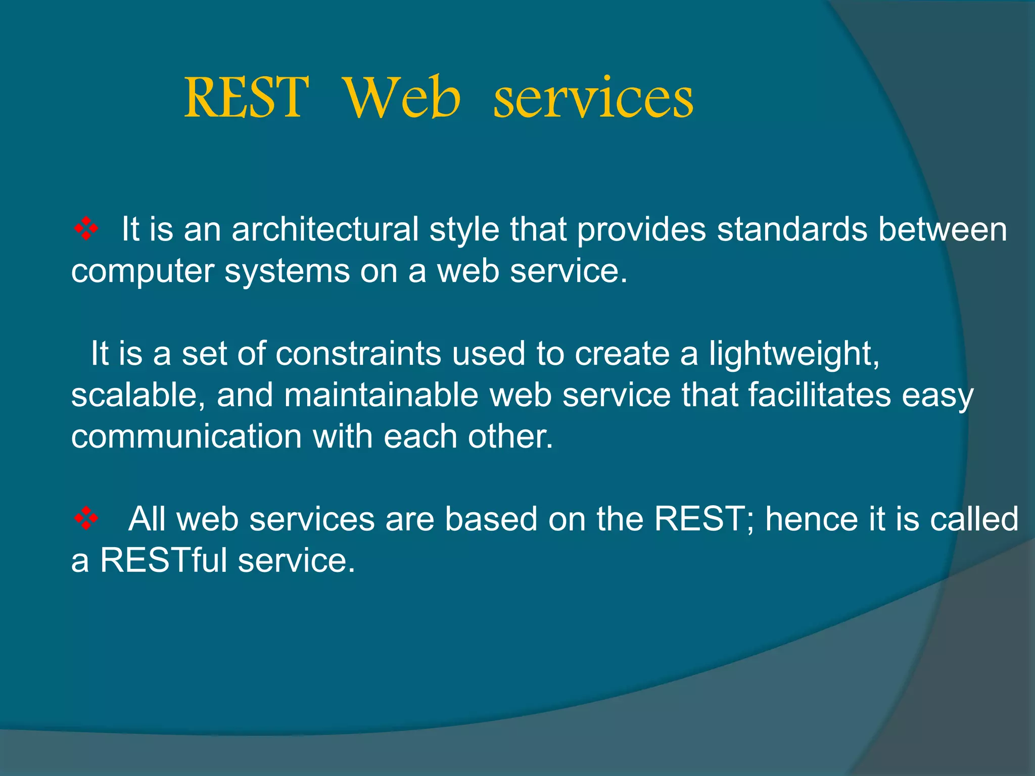  It is an architectural style that provides standards between computer systems on a web service. It is a set of constraints used to create a lightweight, scalable, and maintainable web service that facilitates easy communication with each other.  All web services are based on the REST; hence it is called a RESTful service. REST Web services 