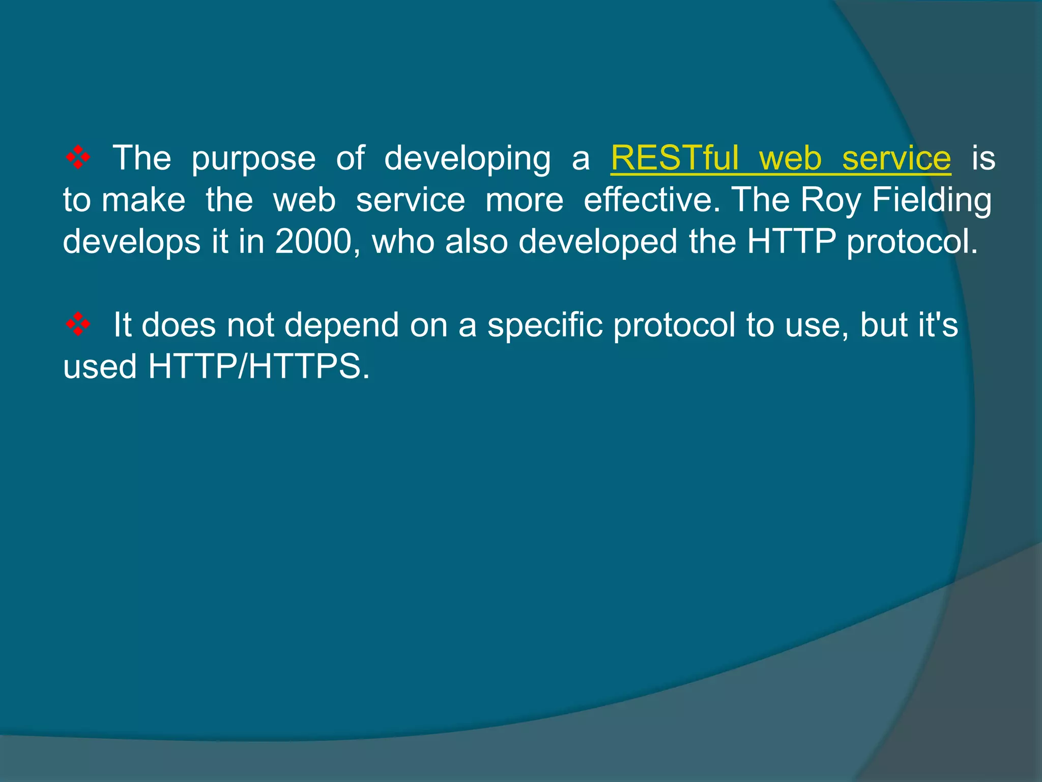  The purpose of developing a RESTful web service is to make the web service more effective. The Roy Fielding develops it in 2000, who also developed the HTTP protocol.  It does not depend on a specific protocol to use, but it's used HTTP/HTTPS. 