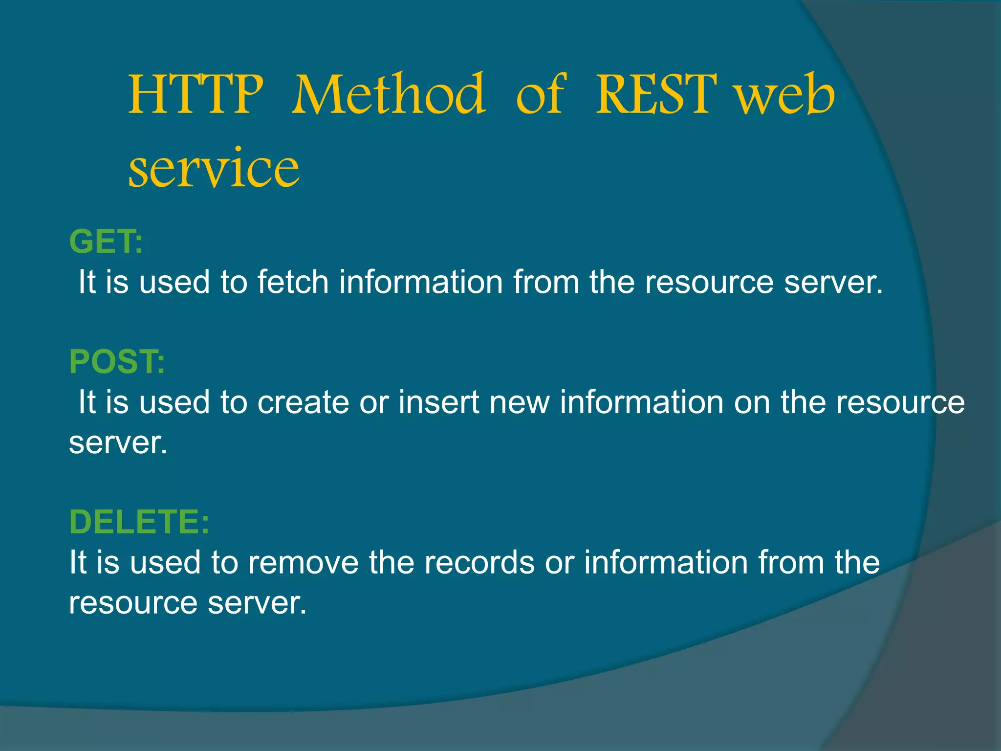 GET: It is used to fetch information from the resource server. POST: It is used to create or insert new information on the resource server. DELETE: It is used to remove the records or information from the resource server. HTTP Method of REST web service 