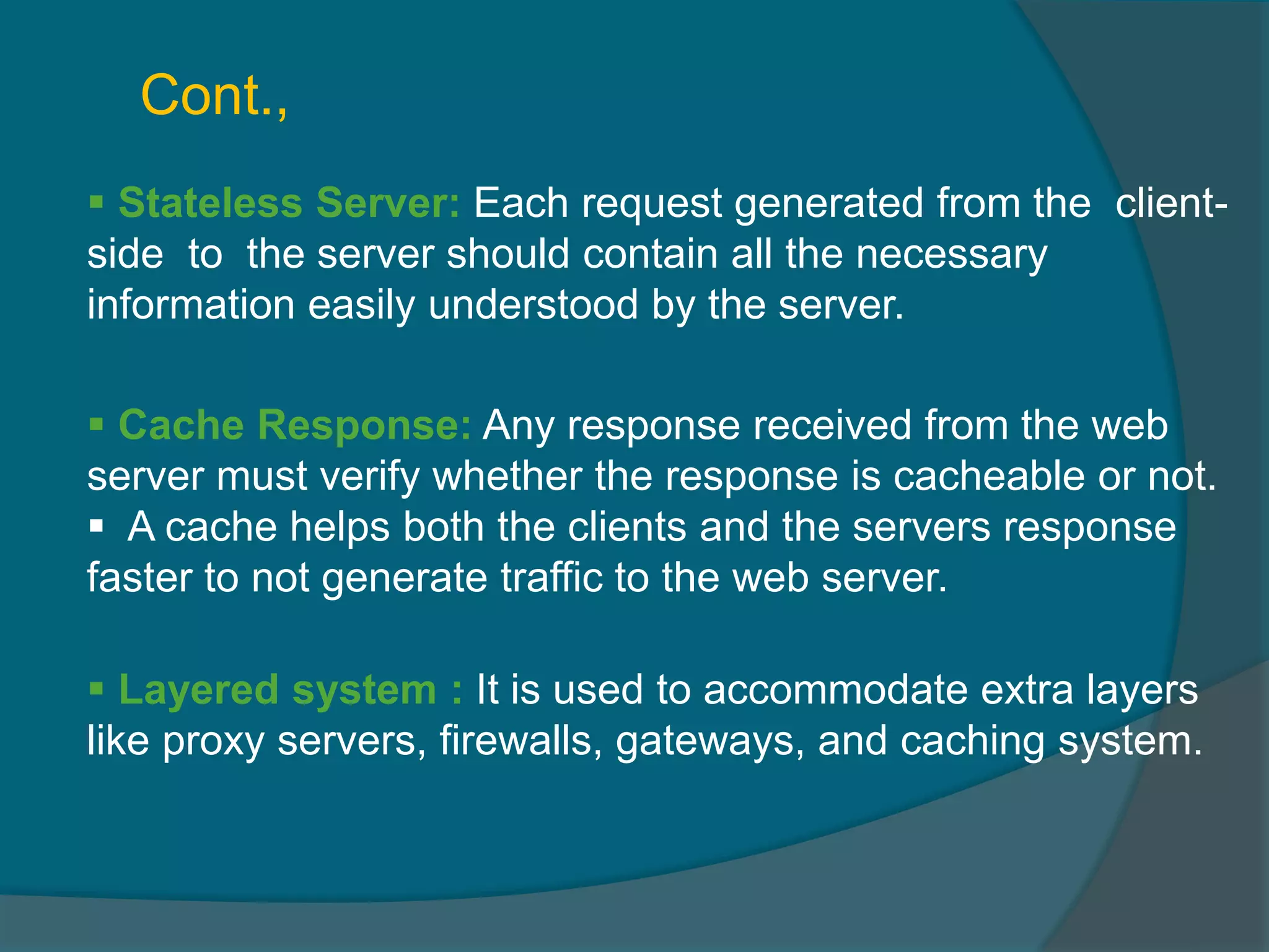  Stateless Server: Each request generated from the client- side to the server should contain all the necessary information easily understood by the server.  Cache Response: Any response received from the web server must verify whether the response is cacheable or not.  A cache helps both the clients and the servers response faster to not generate traffic to the web server. Cont.,  Layered system : It is used to accommodate extra layers like proxy servers, firewalls, gateways, and caching system. 