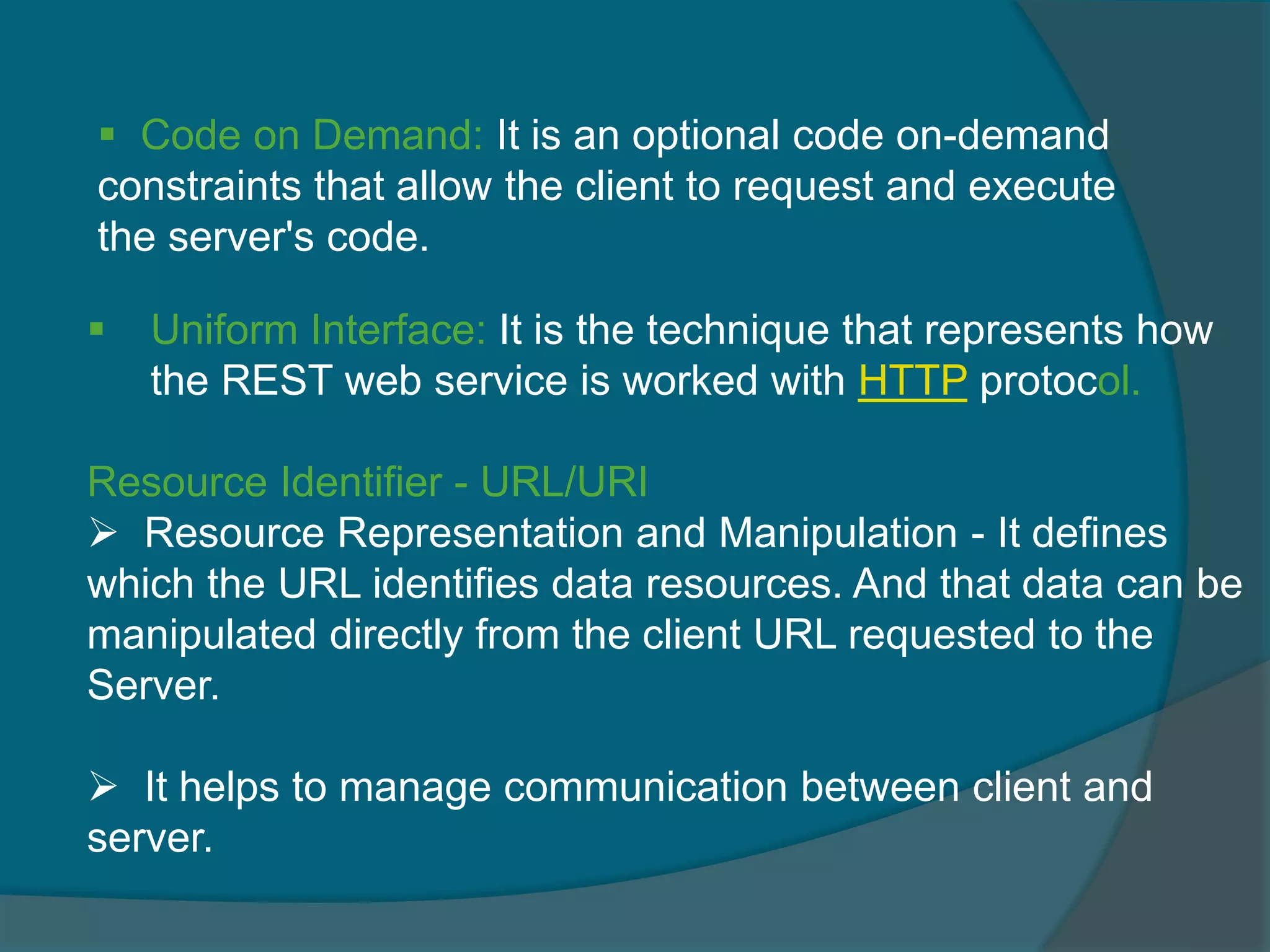  Uniform Interface: It is the technique that represents how the REST web service is worked with HTTP protocol. Resource Identifier - URL/URI  Resource Representation and Manipulation - It defines which the URL identifies data resources. And that data can be manipulated directly from the client URL requested to the Server.  It helps to manage communication between client and server.  Code on Demand: It is an optional code on-demand constraints that allow the client to request and execute the server's code. 
