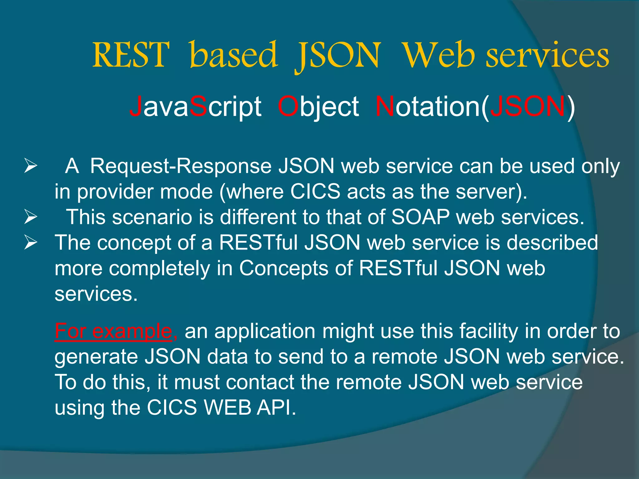  A Request-Response JSON web service can be used only in provider mode (where CICS acts as the server).  This scenario is different to that of SOAP web services.  The concept of a RESTful JSON web service is described more completely in Concepts of RESTful JSON web services. REST based JSON Web services For example, an application might use this facility in order to generate JSON data to send to a remote JSON web service. To do this, it must contact the remote JSON web service using the CICS WEB API. JavaScript Object Notation(JSON) 
