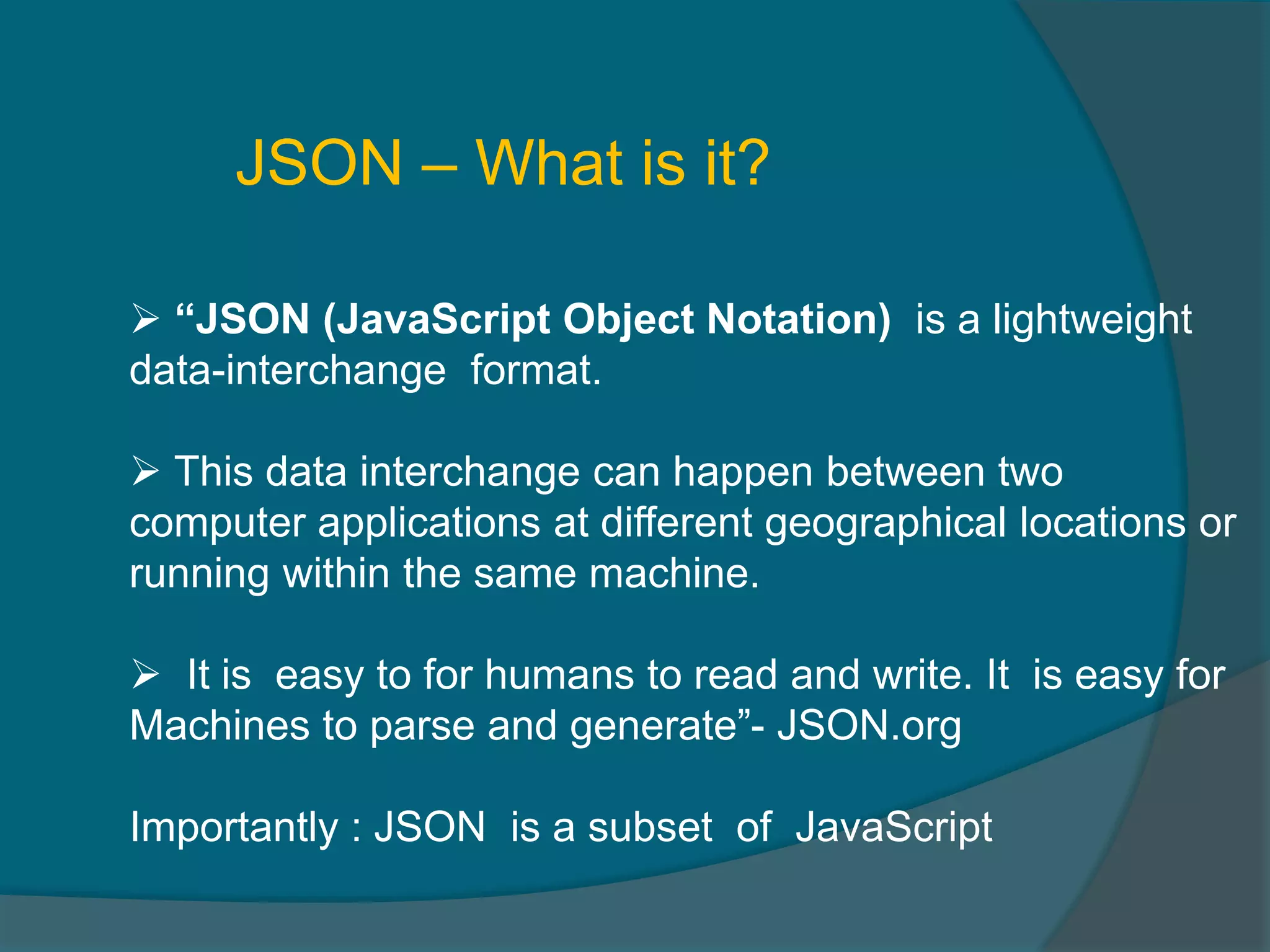 JSON – What is it?  “JSON (JavaScript Object Notation) is a lightweight data-interchange format.  This data interchange can happen between two computer applications at different geographical locations or running within the same machine.  It is easy to for humans to read and write. It is easy for Machines to parse and generate”- JSON.org Importantly : JSON is a subset of JavaScript 