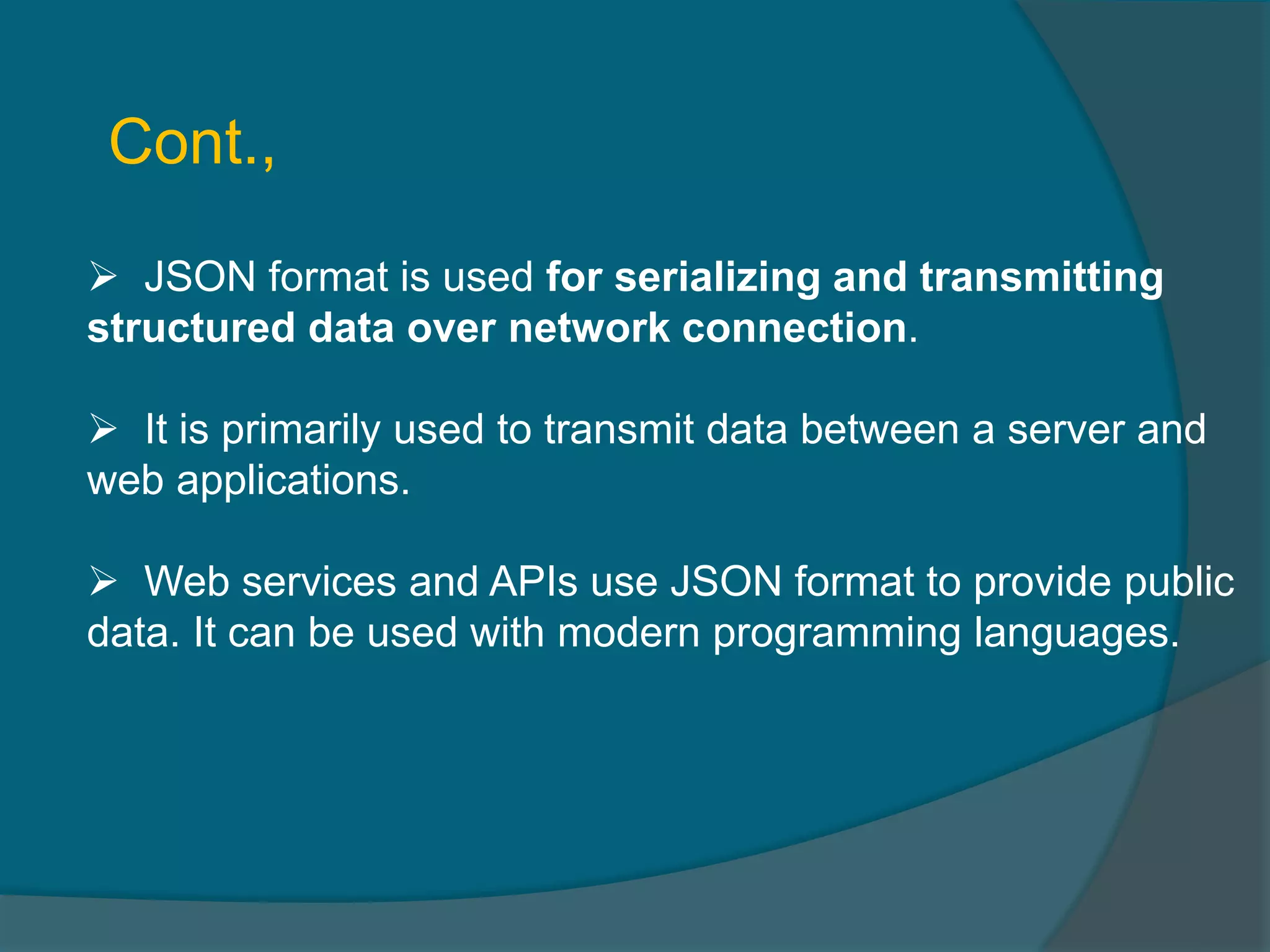  JSON format is used for serializing and transmitting structured data over network connection.  It is primarily used to transmit data between a server and web applications.  Web services and APIs use JSON format to provide public data. It can be used with modern programming languages. Cont., 