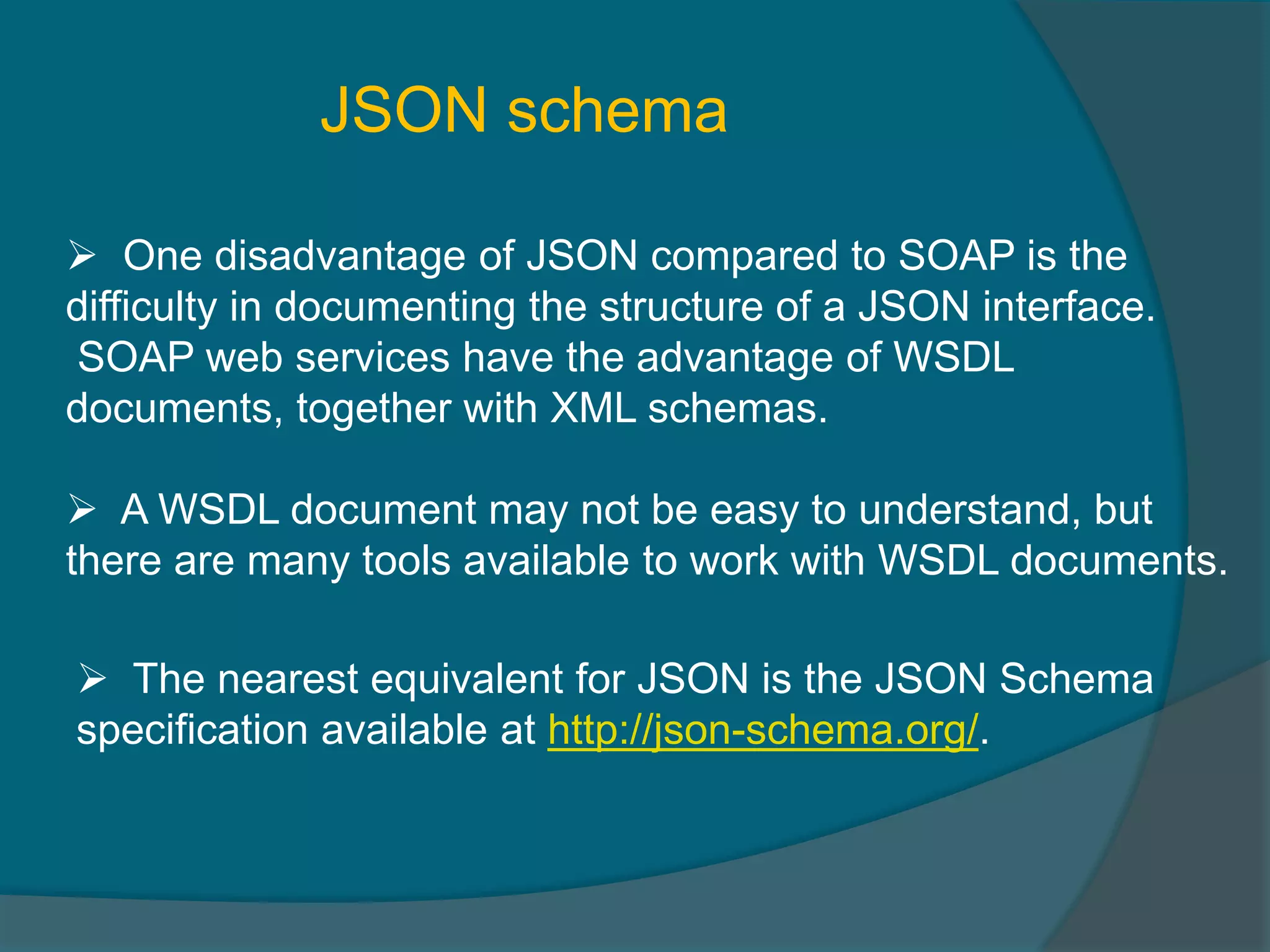JSON schema  One disadvantage of JSON compared to SOAP is the difficulty in documenting the structure of a JSON interface. SOAP web services have the advantage of WSDL documents, together with XML schemas.  A WSDL document may not be easy to understand, but there are many tools available to work with WSDL documents.  The nearest equivalent for JSON is the JSON Schema specification available at http://json-schema.org/. 