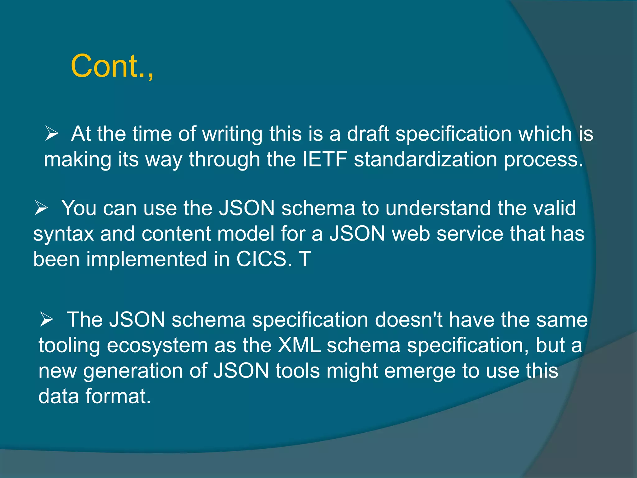  At the time of writing this is a draft specification which is making its way through the IETF standardization process.  You can use the JSON schema to understand the valid syntax and content model for a JSON web service that has been implemented in CICS. T Cont.,  The JSON schema specification doesn't have the same tooling ecosystem as the XML schema specification, but a new generation of JSON tools might emerge to use this data format. 