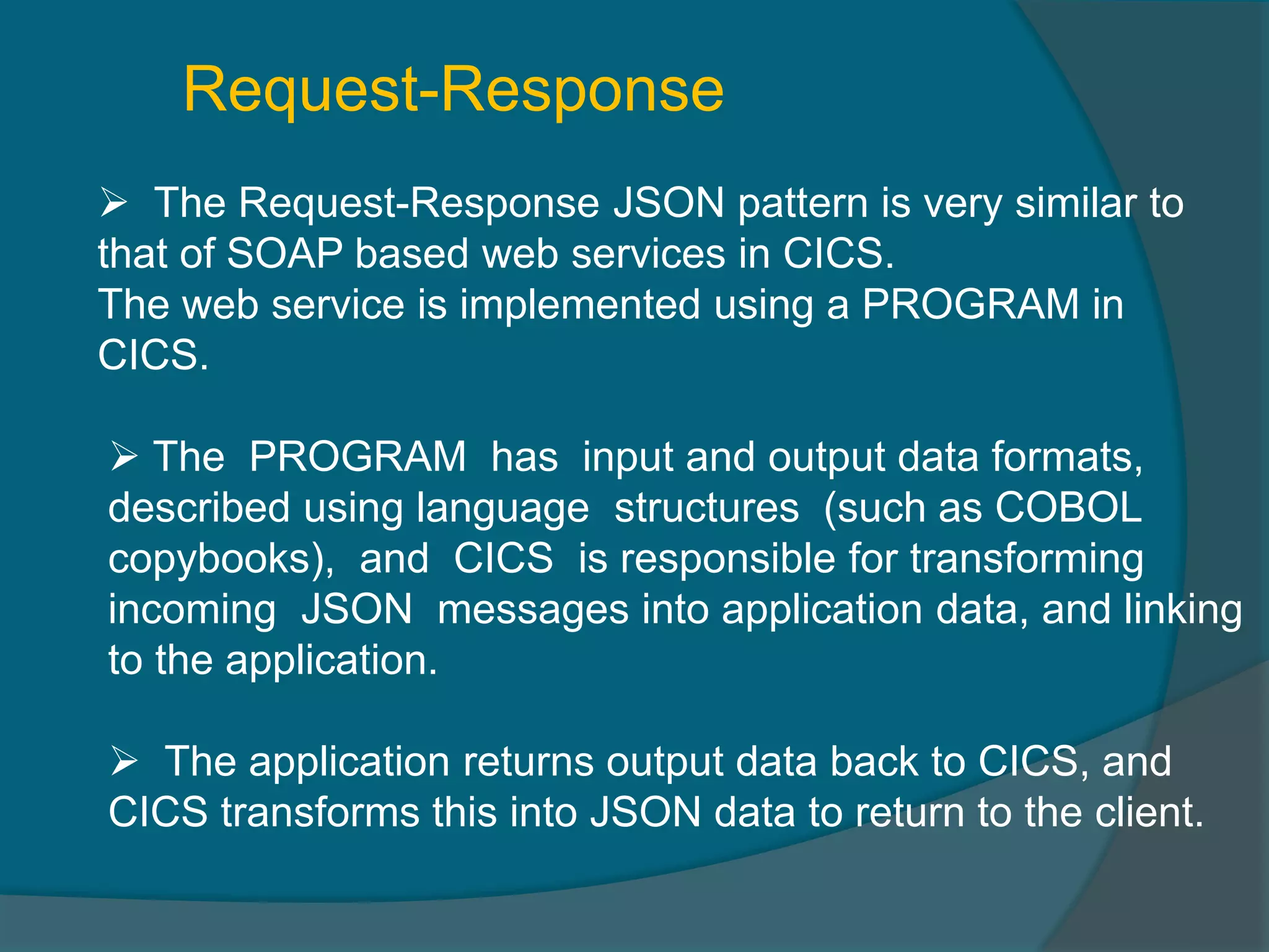 Request-Response  The Request-Response JSON pattern is very similar to that of SOAP based web services in CICS. The web service is implemented using a PROGRAM in CICS.  The PROGRAM has input and output data formats, described using language structures (such as COBOL copybooks), and CICS is responsible for transforming incoming JSON messages into application data, and linking to the application.  The application returns output data back to CICS, and CICS transforms this into JSON data to return to the client. 