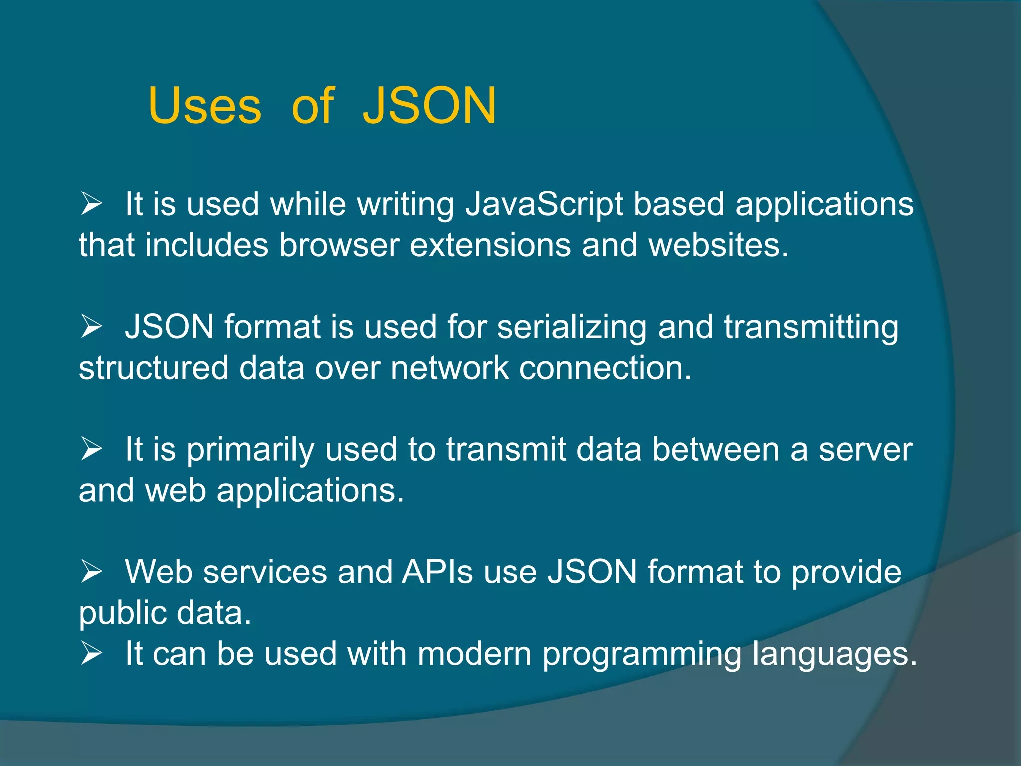  It is used while writing JavaScript based applications that includes browser extensions and websites.  JSON format is used for serializing and transmitting structured data over network connection.  It is primarily used to transmit data between a server and web applications.  Web services and APIs use JSON format to provide public data.  It can be used with modern programming languages. Uses of JSON 