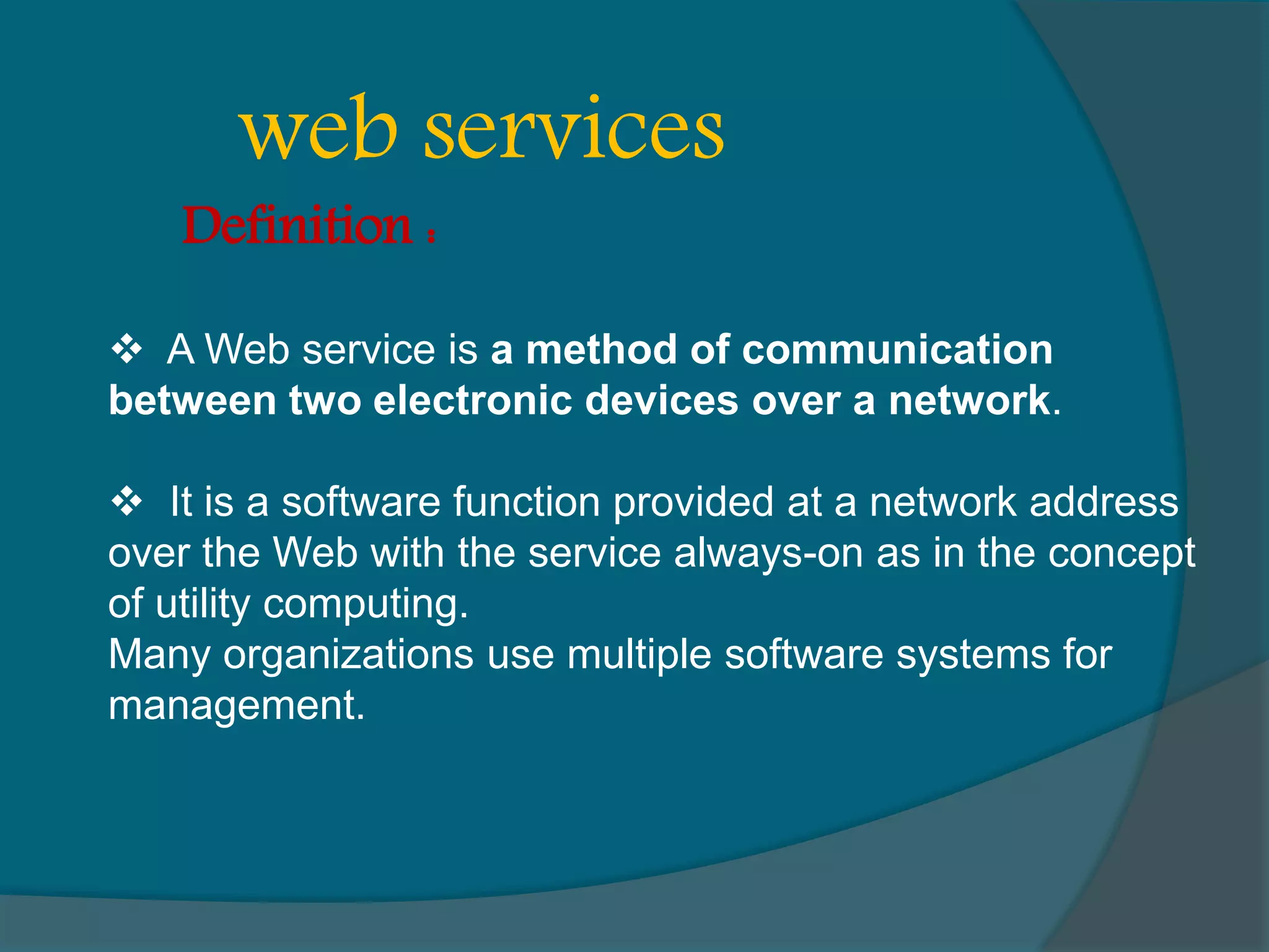  A Web service is a method of communication between two electronic devices over a network.  It is a software function provided at a network address over the Web with the service always-on as in the concept of utility computing. Many organizations use multiple software systems for management. web services Definition : 