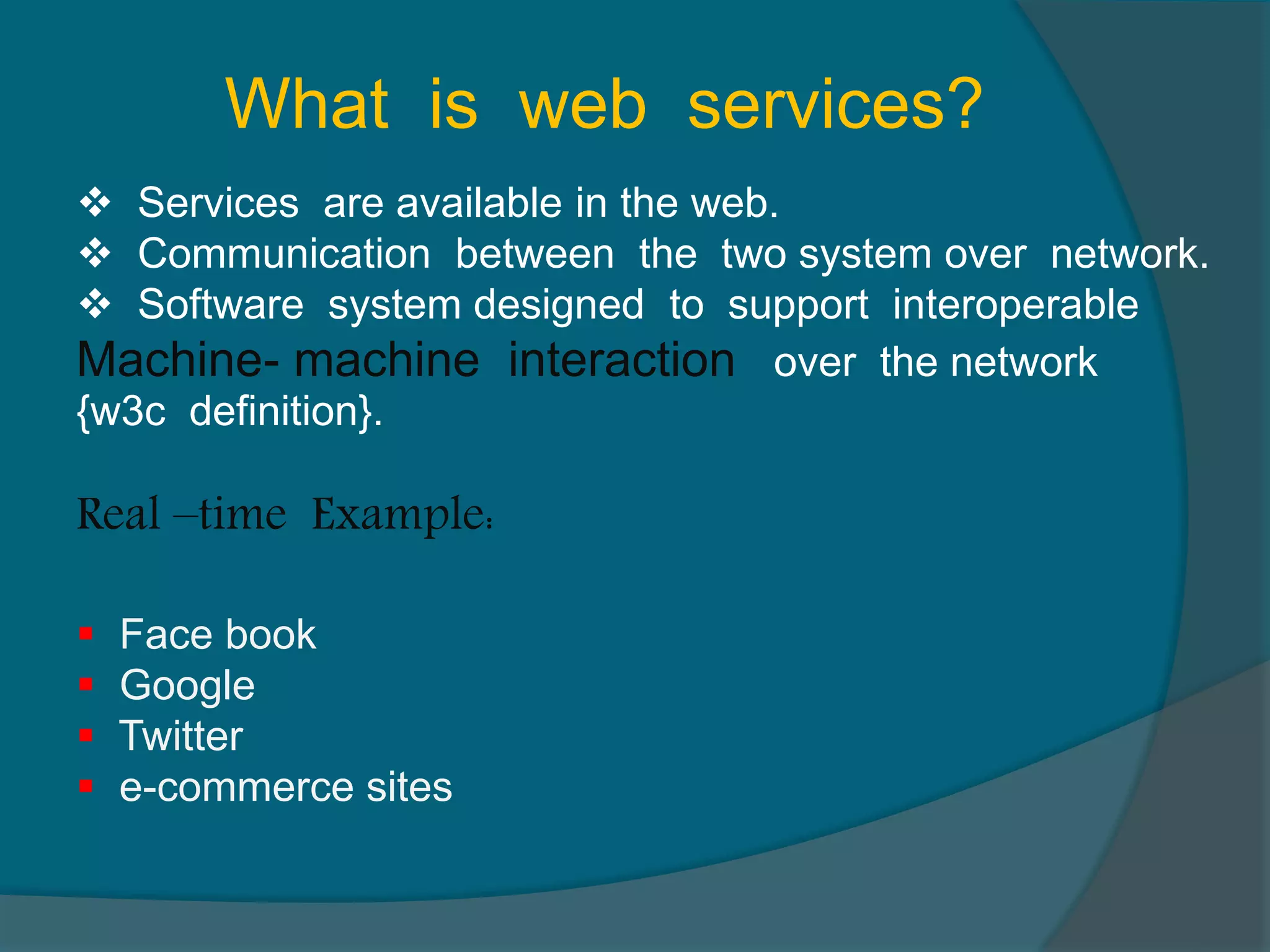 What is web services?  Services are available in the web.  Communication between the two system over network.  Software system designed to support interoperable Machine- machine interaction over the network {w3c definition}. Real –time Example:  Face book  Google  Twitter  e-commerce sites 