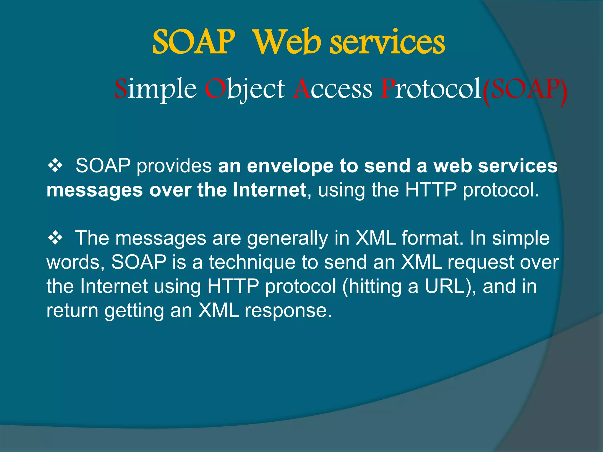  SOAP provides an envelope to send a web services messages over the Internet, using the HTTP protocol.  The messages are generally in XML format. In simple words, SOAP is a technique to send an XML request over the Internet using HTTP protocol (hitting a URL), and in return getting an XML response. SOAP Web services Simple Object Access Protocol(SOAP) 