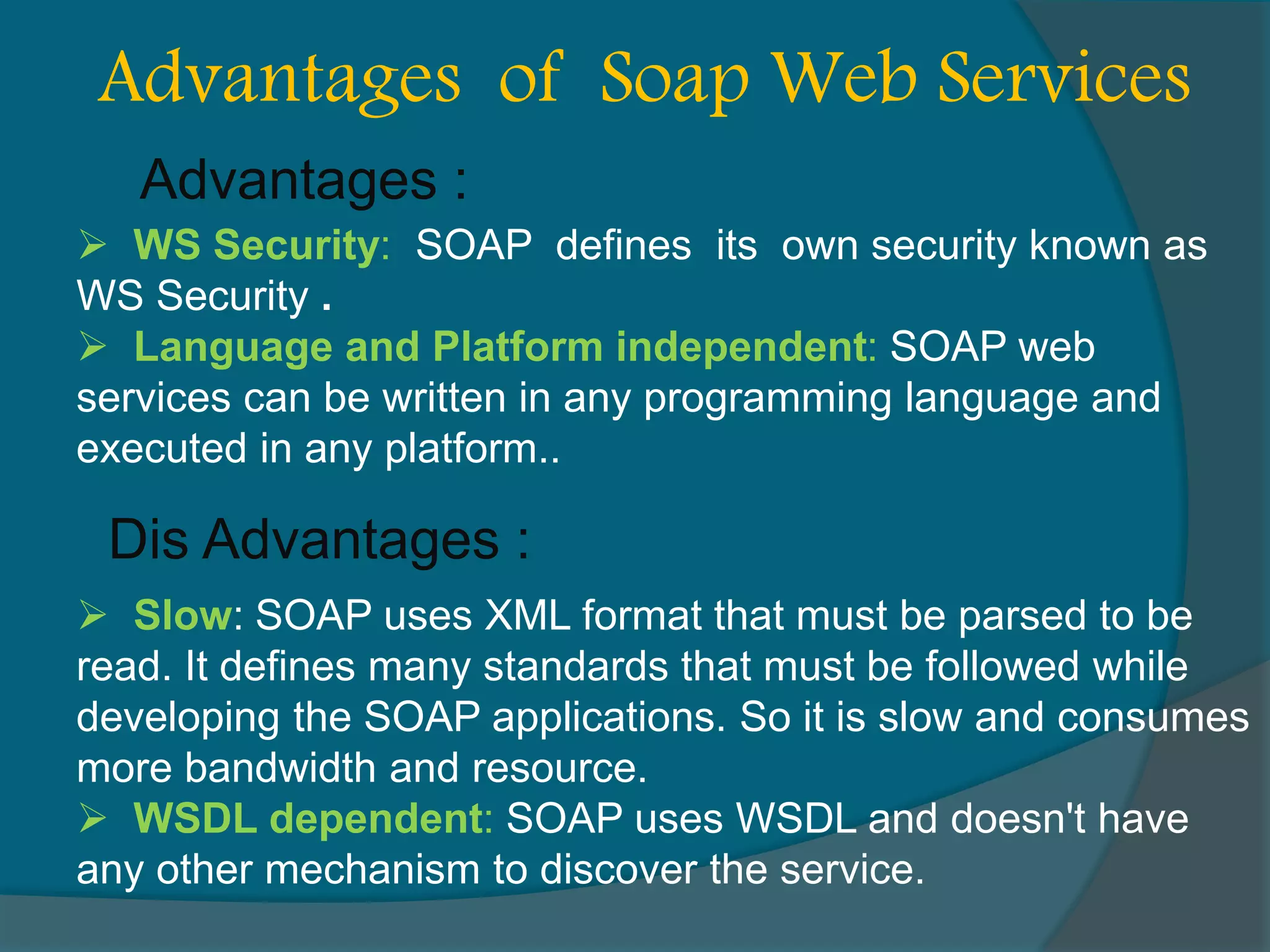  WS Security: SOAP defines its own security known as WS Security .  Language and Platform independent: SOAP web services can be written in any programming language and executed in any platform.. Advantages of Soap Web Services Advantages : Dis Advantages :  Slow: SOAP uses XML format that must be parsed to be read. It defines many standards that must be followed while developing the SOAP applications. So it is slow and consumes more bandwidth and resource.  WSDL dependent: SOAP uses WSDL and doesn't have any other mechanism to discover the service. 
