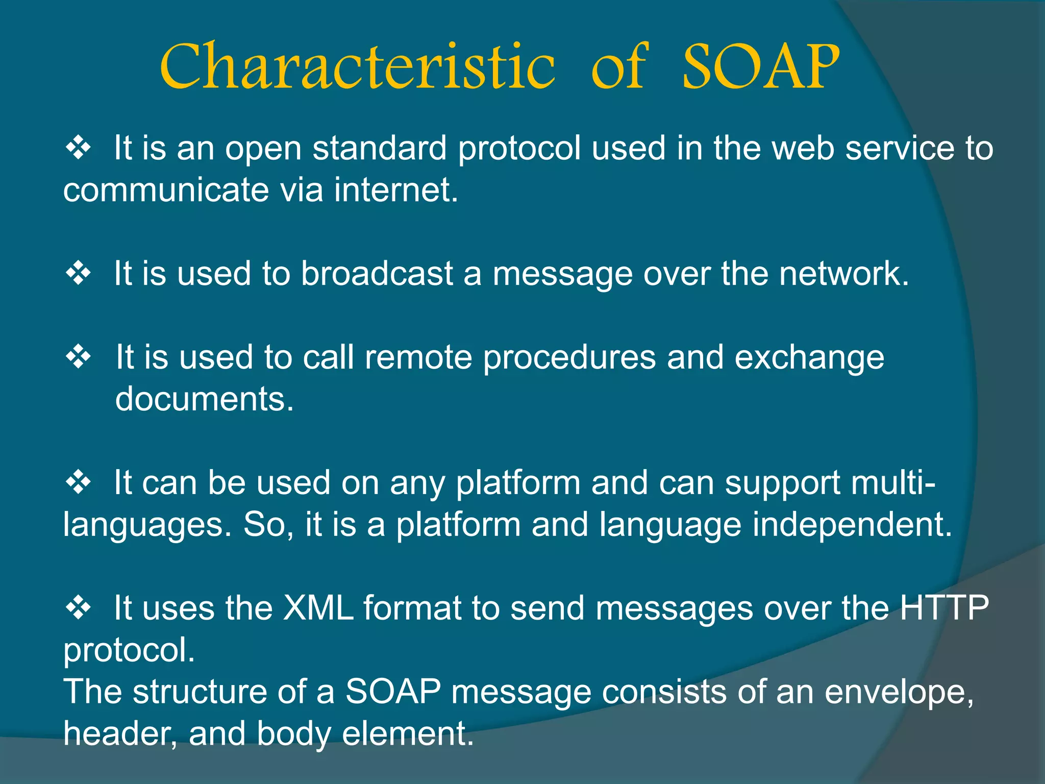  It is an open standard protocol used in the web service to communicate via internet.  It is used to broadcast a message over the network.  It is used to call remote procedures and exchange documents.  It can be used on any platform and can support multi- languages. So, it is a platform and language independent.  It uses the XML format to send messages over the HTTP protocol. The structure of a SOAP message consists of an envelope, header, and body element. Characteristic of SOAP 