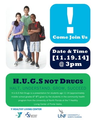 !Come Join Us
Date & Time
H.U.G.S NOT DRUGS
HALT, UNDERSTAND, GROW, SUCCEED
H.U.G.S Not Drugs is a presentation for students age 11-14 (approximately
middle school grades 6th
-8th
) given by the students in the community health
program from the University of North Florida at the Y Healthy
Living Center of Ponte Vedra.
[11.19.14]
@ 3pm
 