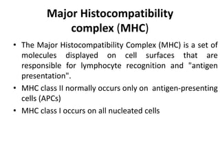 Major Histocompatibility
complex (MHC)
• The Major Histocompatibility Complex (MHC) is a set of
molecules displayed on cell surfaces that are
responsible for lymphocyte recognition and "antigen
presentation".
• MHC class II normally occurs only on antigen-presenting
cells (APCs)
• MHC class I occurs on all nucleated cells
 