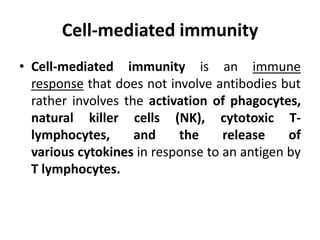 Cell-mediated immunity
• Cell-mediated immunity is an immune
response that does not involve antibodies but
rather involves the activation of phagocytes,
natural killer cells (NK), cytotoxic T-
lymphocytes, and the release of
various cytokines in response to an antigen by
T lymphocytes.
 