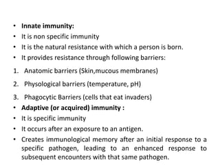• Innate immunity:
• It is non specific immunity
• It is the natural resistance with which a person is born.
• It provides resistance through following barriers:
1. Anatomic barriers (Skin,mucous membranes)
2. Physological barriers (temperature, pH)
3. Phagocytic Barriers (cells that eat invaders)
• Adaptive (or acquired) immunity :
• It is specific immunity
• It occurs after an exposure to an antigen.
• Creates immunological memory after an initial response to a
specific pathogen, leading to an enhanced response to
subsequent encounters with that same pathogen.
 