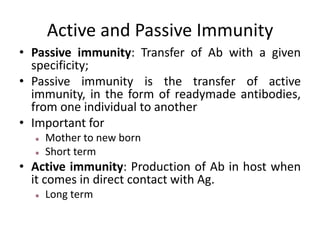 Active and Passive Immunity
• Passive immunity: Transfer of Ab with a given
specificity;
• Passive immunity is the transfer of active
immunity, in the form of readymade antibodies,
from one individual to another
• Important for
Mother to new born
Short term
• Active immunity: Production of Ab in host when
it comes in direct contact with Ag.
Long term
 