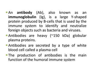 An antibody (Ab), also known as an
immunoglobulin (Ig), is a large Y-shaped
protein produced by B-cells that is used by the
immune system to identify and neutralize
foreign objects such as bacteria and viruses.
Antibodies are heavy (~150 kDa) globular
plasma proteins.
Antibodies are secreted by a type of white
blood cell called a plasma cell
The production of antibodies is the main
function of the humoral immune system
 