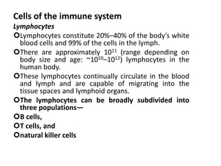 Cells of the immune system
Lymphocytes
Lymphocytes constitute 20%–40% of the body’s white
blood cells and 99% of the cells in the lymph.
There are approximately 1011 (range depending on
body size and age: ~1010–1012) lymphocytes in the
human body.
These lymphocytes continually circulate in the blood
and lymph and are capable of migrating into the
tissue spaces and lymphoid organs.
The lymphocytes can be broadly subdivided into
three populations—
B cells,
T cells, and
natural killer cells
 