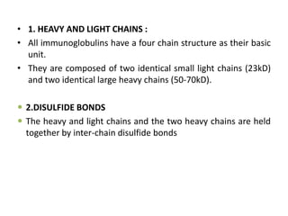 • 1. HEAVY AND LIGHT CHAINS :
• All immunoglobulins have a four chain structure as their basic
unit.
• They are composed of two identical small light chains (23kD)
and two identical large heavy chains (50-70kD).
 2.DISULFIDE BONDS
 The heavy and light chains and the two heavy chains are held
together by inter-chain disulfide bonds
 