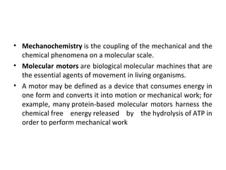 • Mechanochemistry is the coupling of the mechanical and the 
chemical phenomena on a molecular scale.
• Molecular motors are biological molecular machines that are 
the essential agents of movement in living organisms.
• A motor may be defined as a device that consumes energy in 
one form and converts it into motion or mechanical work; for 
example, many protein-based molecular motors harness the 
chemical free  energy released  by  the hydrolysis of ATP in 
order to perform mechanical work
 
