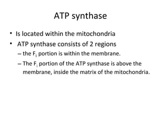 ATP synthase
• Is located within the mitochondria
• ATP synthase consists of 2 regions
– the FO portion is within the membrane.
– The F1 portion of the ATP synthase is above the
membrane, inside the matrix of the mitochondria.
 