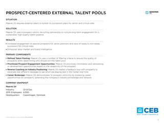 © XXXX­–2016 CEB. All rights reserved. RR5257216SYN
 1
SITUATION
Maersk Oil requires external talent to bolster its succession plans for senior and critical roles.
SOLUTION
Maersk Oil uses a prospect-centric recruiting partnership to nurture long-term engagement for a
sustainable, high-quality talent pipeline.
RESULTS
■ Increased engagement of passive prospects for senior positions and ratio of ready to non-ready
successors for critical roles
■ Enhanced labor market and brand intelligence
PRIMARY COMPONENTS
■ Refined Talent Pooling: Maersk Oil uses a number of filtering criteria to ensure the quality of
prospects when determining who should join the talent pool.
■ Prioritized Prospect Engagement Opportunities: Maersk Oil prioritizes information and networking
or development opportunities based on the receptivity of the prospect.
■ Reverse Coaching on Industry Positioning: Maersk Oil creates a feedback loop with prospects to
iteratively test diﬀerent messages to see which are playing best in the market over time.
■ Career Brokerage: Maersk Oil demonstrates its prospect centricity by brokering career
opportunities for prospects, extending the company’s industry knowledge and network.
COMPANY SNAPSHOT
Maersk Oil
Industry: Oil & Gas
2015 Employees: 4,000
Headquarters: Copenhagen, Denmark
PROSPECT-CENTERED EXTERNAL TALENT POOLS
 2© 2016 CEB. All rights reserved. RR5257216SYN
AN EXTERNAL TALENT POOL REQUIRED FOR
CRITICAL ROLES
As Maersk Oil’s Business Evolves, Critical Roles Require External Successors
Maersk Oil Supplements Its Internal Pool with High-Quality External Talent
Maersk Oil requires a ready successor
pipeline for strategic, longer-term initiatives.
Challenges with an External Talent Pool
■ Determining who enters the pool
■ Ensuring external talent understands the
organizational culture
■ Engaging high-quality talent over the long
term
■ Maximizing time and resource returns from
external talent that leaves the talent pool
Pressure on Internal Talent Pool
Internal
Talent Pool
Supplemental
External Talent Pool
Source: Maersk Oil; CEB analysis.
Source: Maersk Oil; CEB analysis.
OVERVIEW SITUATION REFINE POOL
PRIORITIZE
ENGAGEMENT
INDUSTRY
POSITIONING
CAREER
BROKERAGE
RESULTS
 