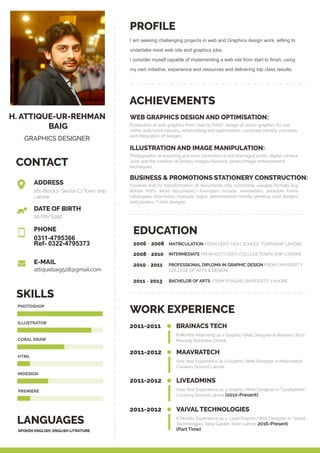 H. ATTIQUE-UR-REHMAN
BAIG
GRAPHICS DESIGNER
CONTACT
PROFILE
LANGUAGES
SKILLS
ACHIEVEMENTS
WORK EXPERIENCE
I am seeking challenging projects in web and Graphics design work, willing to
undertake most web site and graphics jobs.
I consider myself capable of implementing a web site from start to finish, using
my own initiative, experience and resources and delivering top class results.
2011-2011 BRAINACS TECH
8 Months internship as a Graphic/Web Designer in Brainacs Tech
Mazang Qurataba Chowk
2011-2012 MAAVRATECH
One Year Experience as a Graphic/Web Designer in Maavratech
Cavalary Ground Lahore
2011-2012 LIVEADMINS
Four Year Experience as a Graphic/Web Designer in “LiveAdmins”
Cavalary Ground Lahore (2012-Present)
2011-2012 VAIVAL TECHNOLOGIES
6 Months Experience as a Lead Graphic/Web Designer in “Vaival
Technologies” New Garden Town Lahore 2016-Present
(Part Time)
EDUCATION
MATRICULATION FROM GOVT HIGH SCHOOL TOWNSHIP LAHORE.2006 - 2008
INTERMEDIATE FROM (GCT) GOVT COLLEGE TOWN SHIP LAHORE2008 - 2010
BACHELOR OF ARTS FROM PUNJAB UNIVERSITY, LAHORE2011 - 2013
PROFESSIONAL DIPLOMA IN GRAPHIC DESIGN FROM UNIVERSITY
COLLEGE OF ARTS & DESIGN
2010 - 2011
WEB GRAPHICS DESIGN AND OPTIMISATION:
Production of web graphics from “start to ﬁnish”, design of vector graphics for use
within web/print industry, reformatting and optimisation, corporate identity concepts
and integration of designs.
ILLUSTRATION AND IMAGE MANIPULATION:
Photographic re-touching and error correction of old/damaged prints, digital camera
work and the creation of fantasy images/illusions, photo/image enhancement
techniques.
Creation and/or transformation of documents into commonly useable formats (e.g.
Adobe PDFs, Word documents.) Examples include: newsletters; printable forms;
catalogues; brochures; manuals; logos, personalised/novelty greeting card designs,
wall posters, T-shirt designs.
BUSINESS & PROMOTIONS STATIONERY CONSTRUCTION:
161-Block3- Sector C1 Town ship
Lahore
14/01/1992
0311-4795366
Ref- 0322-4795373
attiquebaig528@gmail.com
ADDRESS
PHONE
E-MAIL
DATE OF BIRTH
SPOKEN ENGLISH, ENGLISH LITRATURE.
PHOTOSHOP
ILLUSTRATOR
CORAL DRAW
HTML
INDESIGN
PREMIERE
 