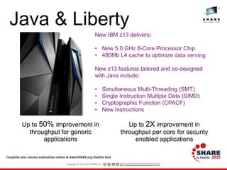Java & Liberty
Up to 2X improvement in
throughput per core for security
enabled applications
Up to 50% improvement in
throughput for generic
applications
New IBM z13 delivers:
• New 5.0 GHz 8-Core Processor Chip
• 480Mb L4 cache to optimize data serving
New z13 features tailored and co-designed
with Java include:
• Simultaneous Multi-Threading (SMT)
• Single Instruction Multiple Data (SIMD)
• Cryptographic Function (CPACF)
• New Instructions
 