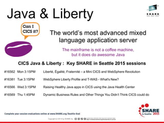The mainframe is not a coffee machine,
but it does do awesome Java
The world’s most advanced mixed
language application server
CICS Java & Liberty : Key SHARE in Seattle 2015 sessions
#16562 Mon 3:15PM Liberté, Égalité, Fraternité – a Mini CICS and WebSphere Revolution
#16381 Tue 3:15PM WebSphere Liberty Profile and T-WAS - What's New?
#16566 Wed 3:15PM Raising Healthy Java apps in CICS using the Java Health Center
#16569 Thu 1:45PM Dynamic Business Rules and Other Things You Didn’t Think CICS could do
Java & Liberty
 