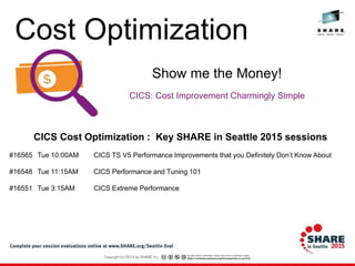 CICS: Cost Improvement Charmingly Simple
Show me the Money!
CICS Cost Optimization : Key SHARE in Seattle 2015 sessions
#16565 Tue 10:00AM CICS TS V5 Performance Improvements that you Definitely Don’t Know About
#16548 Tue 11:15AM CICS Performance and Tuning 101
#16551 Tue 3:15AM CICS Extreme Performance
Cost Optimization
 
