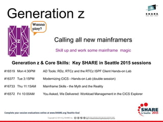 Skill up and work some mainframe magic
Calling all new mainframers
Generation z & Core Skills: Key SHARE in Seattle 2015 sessions
#16519 Mon 4:30PM AD Tools: RDz, RTCz and the RTCz ISPF Client Hands-on Lab
#16377 Tue 3:15PM Modernizing CICS - Hands-on Lab (double session)
#16733 Thu 11:15AM Mainframe Skills - the Myth and the Reality
#16572 Fri 10:00AM You Asked, We Delivered: Workload Management in the CICS Explorer
Generation z
 