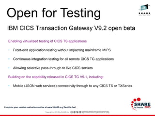Open for Testing
IBM CICS Transaction Gateway V9.2 open beta
Enabling virtualized testing of CICS TS applications
• Front-end application testing without impacting mainframe MIPS
• Continuous integration testing for all remote CICS TG applications
• Allowing selective pass-through to live CICS servers
Building on the capability released in CICS TG V9.1, including:
• Mobile (JSON web services) connectivity through to any CICS TS or TXSeries
 