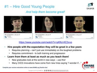 26
And help them become great!
#1 – Hire Good Young People
• Hire people with the expectation they will be great in a few years
• Requires planning – can’t just use immediately on the toughest problems
• Requires commitment - to both training and progression
• Learn from them at least as much as you teach them!
• New graduates look at the world in new ways – use this!
• Many CICS innovations have come from new hires saying “I wonder if…”
https://www.youtube.com/watch?v=pKNJ-KC3vvo
 