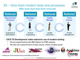 27
With tools that help them innovate
#2 – Give them modern tools and processes
• CICS TS Development make extensive use of modern tooling
• We are experimenting with IBM Watson for PMR analysis
• We also use a good amount of open source, where it makes sense
Customers &
Stakeholders
Requirements
Composer
Team
Concert
Project
Management
Developer
for Z
Quality
Manager
Product
Engineering
Quality
Assurance
 