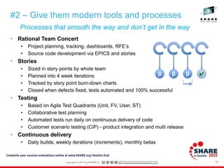 28
Processes that smooth the way and don’t get in the way
#2 – Give them modern tools and processes
• Rational Team Concert
• Project planning, tracking, dashboards, RFE’s
• Source code development via EPICS and stories
• Stories
• Sized in story points by whole team
• Planned into 4 week iterations
• Tracked by story point burn-down charts
• Closed when defects fixed, tests automated and 100% successful
• Testing
• Based on Agile Test Quadrants (Unit, FV, User, ST)
• Collaborative test planning
• Automated tests run daily on continuous delivery of code
• Customer scenario testing (CiP) - product integration and multi release
• Continuous delivery
• Daily builds, weekly iterations (increments), monthly betas
β β β ✔
 