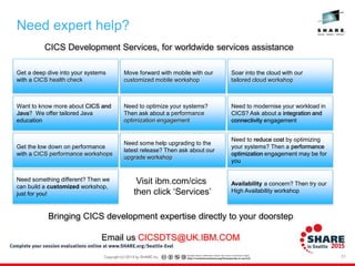 Need expert help?
31
CICS Development Services, for worldwide services assistance
Bringing CICS development expertise directly to your doorstep
Email us CICSDTS@UK.IBM.COM
Get a deep dive into your systems
with a CICS health check
Want to know more about CICS and
Java? We offer tailored Java
education
Move forward with mobile with our
customized mobile workshop
Soar into the cloud with our
tailored cloud workshop
Need to optimize your systems?
Then ask about a performance
optimization engagement
Get the low down on performance
with a CICS performance workshops
Need to modernise your workload in
CICS? Ask about a integration and
connectivity engagement
Need some help upgrading to the
latest release? Then ask about our
upgrade workshop
Need to reduce cost by optimizing
your systems? Then a performance
optimization engagement may be for
you
Need something different? Then we
can build a customized workshop,
just for you!
Availability a concern? Then try our
High Availability workshop
Visit ibm.com/cics
then click ‘Services’
 
