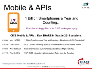 Don’t be an Angry Bird – let CICS make you ‘appy
1 Billion Smartphones a Year and
Counting…
CICS Mobile & APIs : Key SHARE in Seattle 2015 sessions
#16564 Mon 1:45PM 1 Billion Smartphones a Year and Counting... How is Your CICS Connected?
#16380 Tue 1:45PM z/OS Connect: Opening up z/OS Assets to the Cloud and Mobile Worlds
#16556 Wed 10:00AM CICS and the New SOA: What You Don’t Know Might Help You
#17170 Wed 1:45PM VSP: CICS Integration & Optimization: Tales from the Trenches
Mobile & APIs
 