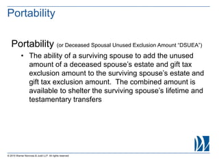 © 2015 Warner Norcross & Judd LLP. All rights reserved
Portability (or Deceased Spousal Unused Exclusion Amount “DSUEA”)
• The ability of a surviving spouse to add the unused
amount of a deceased spouse’s estate and gift tax
exclusion amount to the surviving spouse’s estate and
gift tax exclusion amount. The combined amount is
available to shelter the surviving spouse’s lifetime and
testamentary transfers
Portability
 