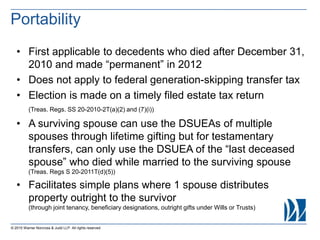 • First applicable to decedents who died after December 31,
2010 and made “permanent” in 2012
• Does not apply to federal generation-skipping transfer tax
• Election is made on a timely filed estate tax return
(Treas. Regs. SS 20-2010-2T(a)(2) and (7)(i))
• A surviving spouse can use the DSUEAs of multiple
spouses through lifetime gifting but for testamentary
transfers, can only use the DSUEA of the “last deceased
spouse” who died while married to the surviving spouse
(Treas. Regs S 20-2011T(d)(5))
• Facilitates simple plans where 1 spouse distributes
property outright to the survivor
(through joint tenancy, beneficiary designations, outright gifts under Wills or Trusts)
© 2015 Warner Norcross & Judd LLP. All rights reserved
Portability
 
