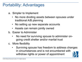 a. Simpler to Implement
• No more dividing assets between spouses under
traditional A/B planning
• No setting up new separate accounts
• Assets can remain jointly owned
b. Easier to Administer
• No need for surviving spouse to administer on-
going credit shelter and/or marital trust
c. More flexibility
• Surviving spouse has freedom to address changes
in circumstances and is not encumbered with
withdraw rights or power of appointment
© 2015 Warner Norcross & Judd LLP. All rights reserved
Portability: Advantages
 