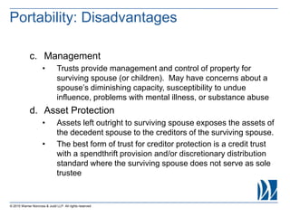 © 2015 Warner Norcross & Judd LLP. All rights reserved
c. Management
• Trusts provide management and control of property for
surviving spouse (or children). May have concerns about a
spouse’s diminishing capacity, susceptibility to undue
influence, problems with mental illness, or substance abuse
d. Asset Protection
• Assets left outright to surviving spouse exposes the assets of
the decedent spouse to the creditors of the surviving spouse.
• The best form of trust for creditor protection is a credit trust
with a spendthrift provision and/or discretionary distribution
standard where the surviving spouse does not serve as sole
trustee
Portability: Disadvantages
 