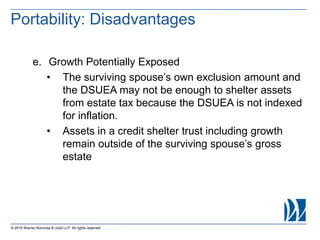 © 2015 Warner Norcross & Judd LLP. All rights reserved
e. Growth Potentially Exposed
• The surviving spouse’s own exclusion amount and
the DSUEA may not be enough to shelter assets
from estate tax because the DSUEA is not indexed
for inflation.
• Assets in a credit shelter trust including growth
remain outside of the surviving spouse’s gross
estate
Portability: Disadvantages
 